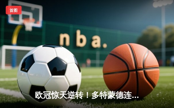 欧冠惊天逆转！多特蒙德连追三球淘汰巴黎圣日耳曼