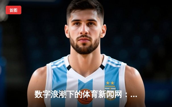 数字浪潮下的体育新闻网：从资讯传递到情感连接的嬗变